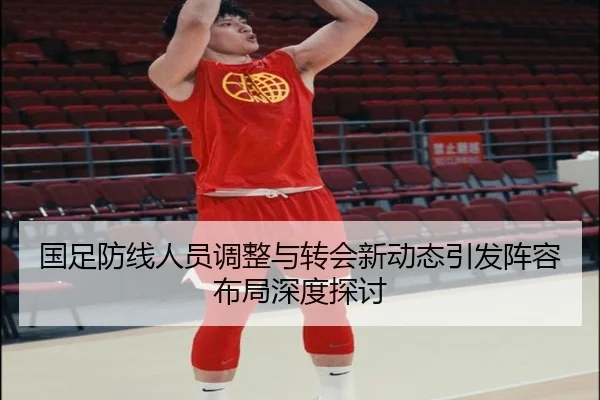 国足防线人员调整与转会新动态引发阵容布局深度探讨