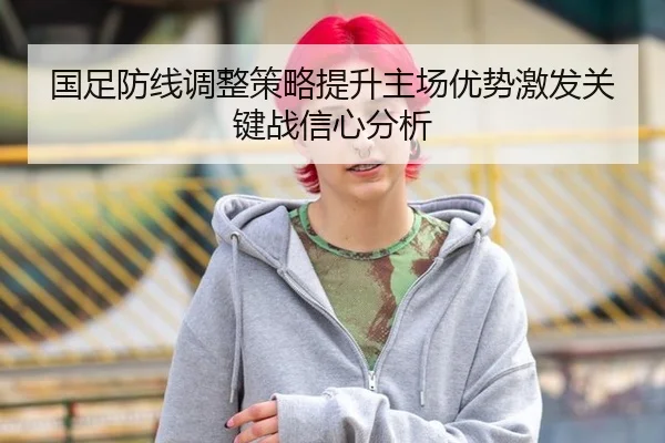 国足防线调整策略提升主场优势激发关键战信心分析